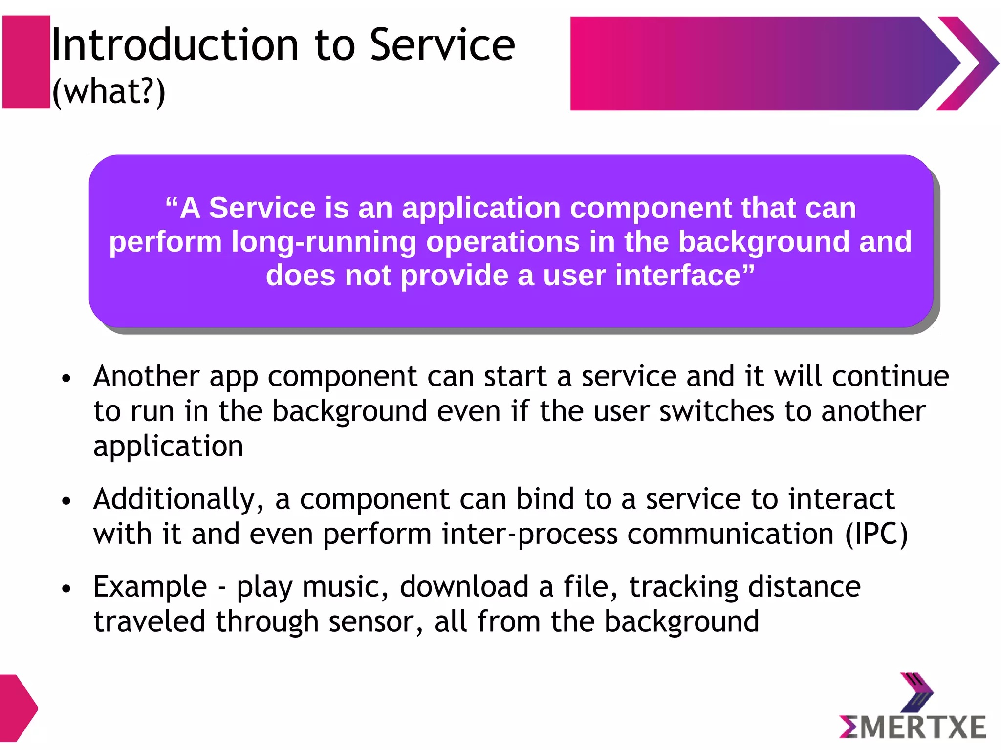 “A Service is an application component that can perform long-running operations in the background and does not provide a user interface” “A Service is an application component that can perform long-running operations in the background and does not provide a user interface” ● Another app component can start a service and it will continue to run in the background even if the user switches to another application ● Additionally, a component can bind to a service to interact with it and even perform inter-process communication (IPC) ● Example - play music, download a file, tracking distance traveled through sensor, all from the background Introduction to Service (what?) 
