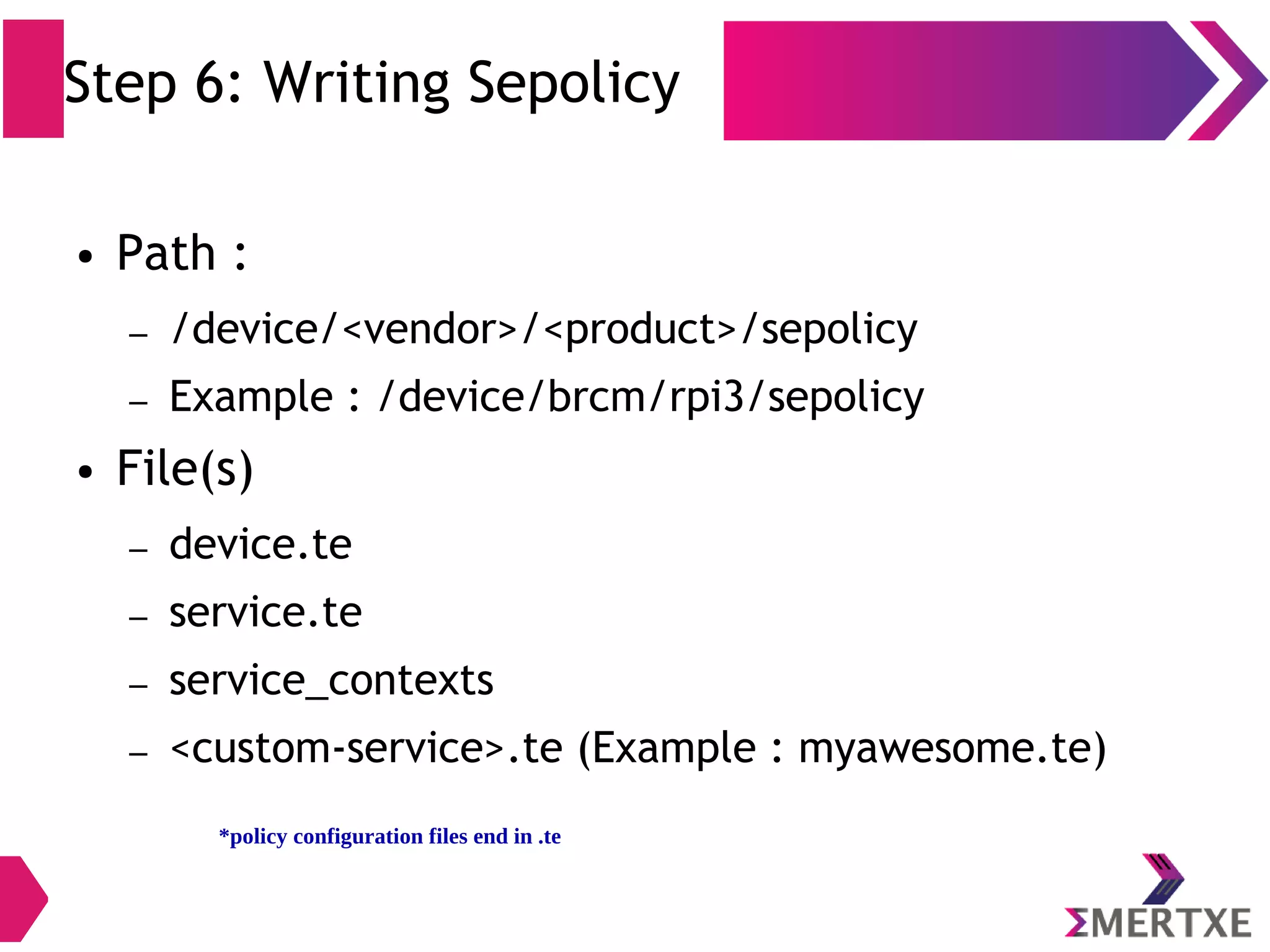 Step 6: Writing Sepolicy ● Path : – /device/<vendor>/<product>/sepolicy – Example : /device/brcm/rpi3/sepolicy ● File(s) – device.te – service.te – service_contexts – <custom-service>.te (Example : myawesome.te) *policy configuration files end in .te 