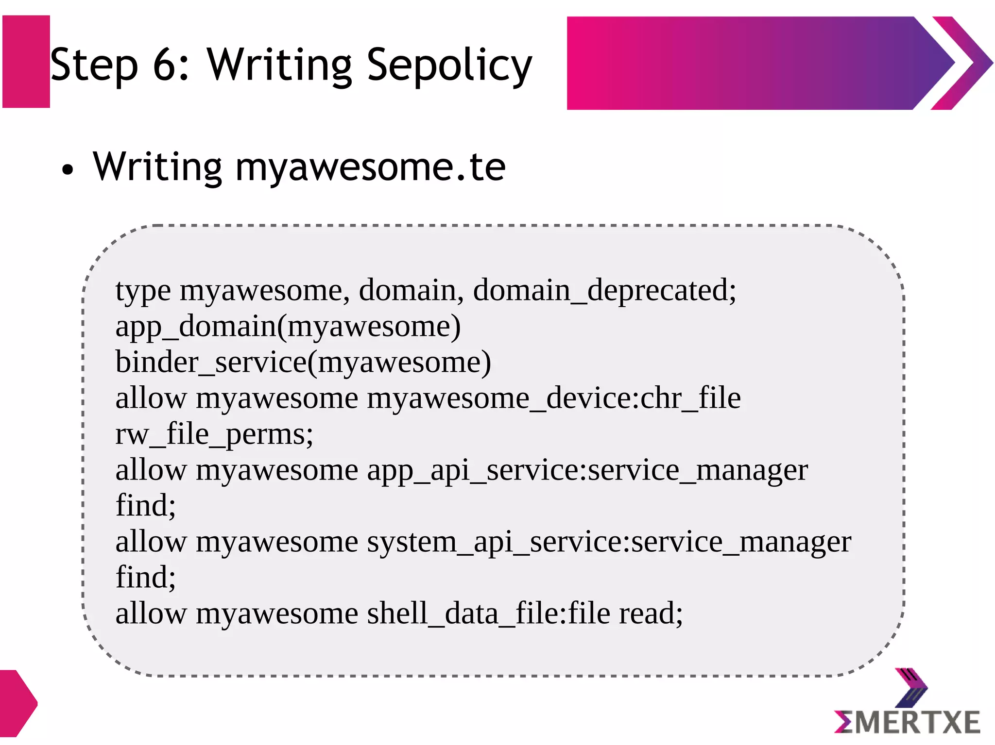 Step 6: Writing Sepolicy ● Writing myawesome.te type myawesome, domain, domain_deprecated; app_domain(myawesome) binder_service(myawesome) allow myawesome myawesome_device:chr_file rw_file_perms; allow myawesome app_api_service:service_manager find; allow myawesome system_api_service:service_manager find; allow myawesome shell_data_file:file read; 