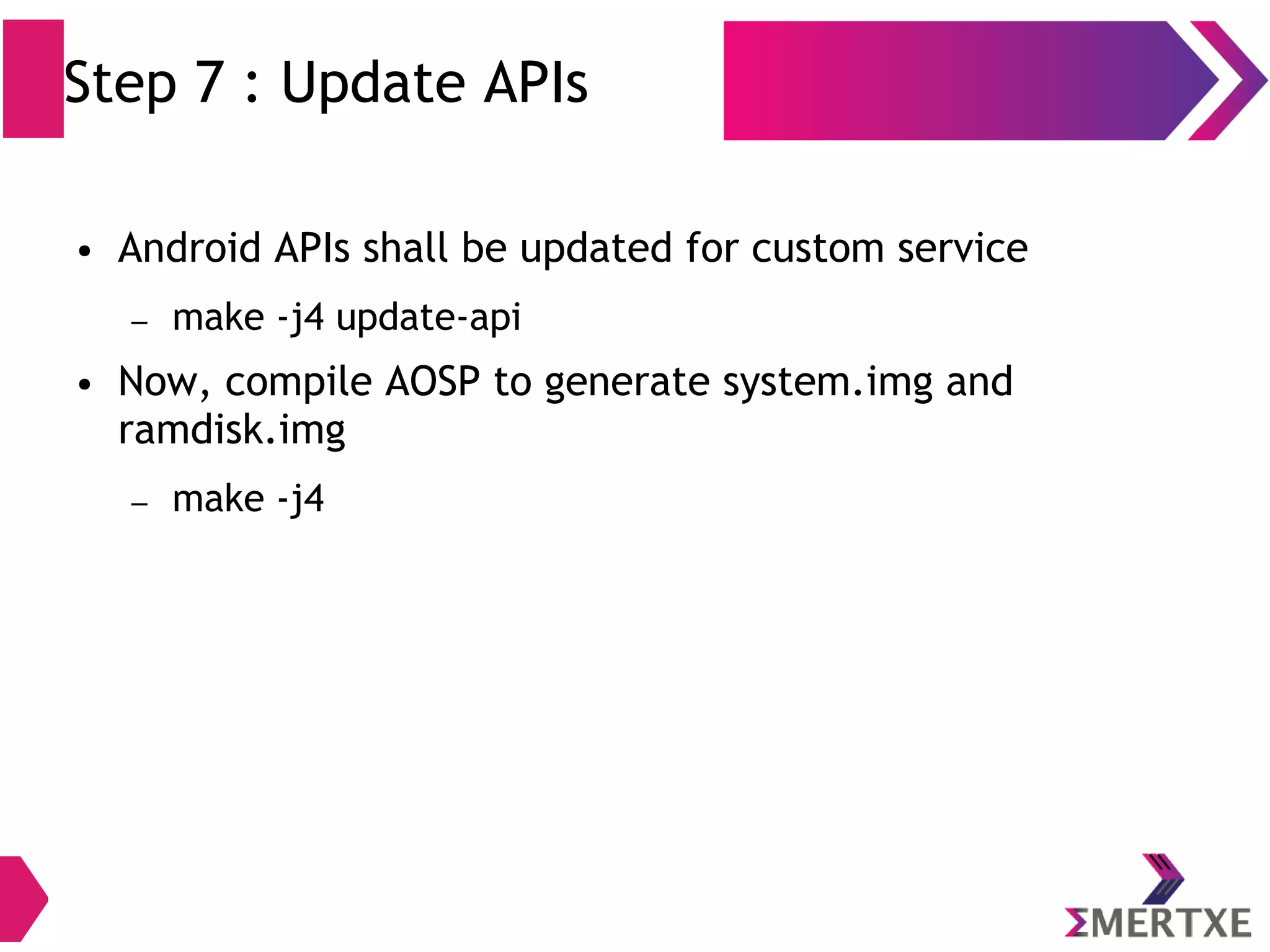 Step 7 : Update APIs ● Android APIs shall be updated for custom service – make -j4 update-api ● Now, compile AOSP to generate system.img and ramdisk.img – make -j4 