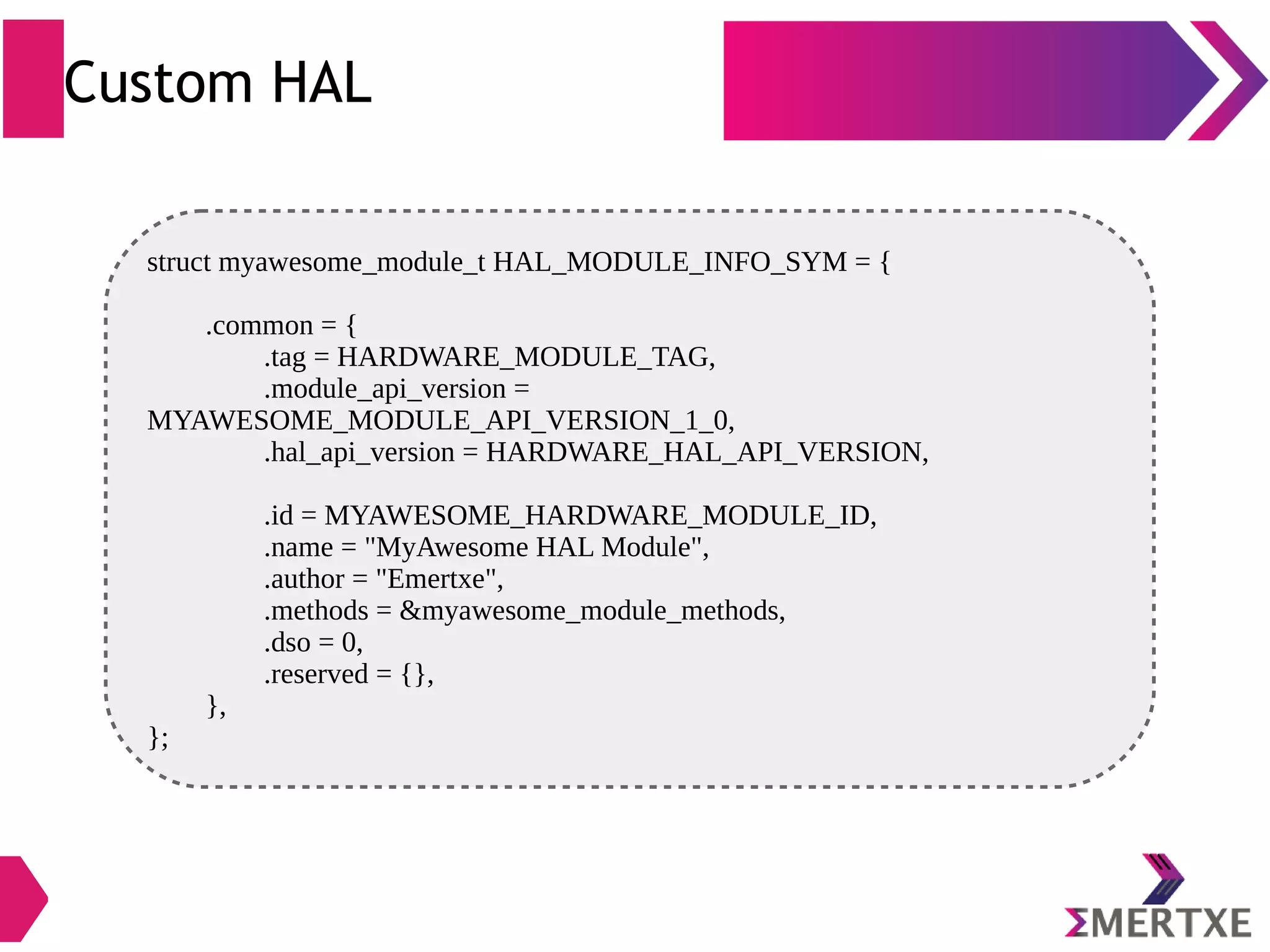 Custom HAL struct myawesome_module_t HAL_MODULE_INFO_SYM = { .common = { .tag = HARDWARE_MODULE_TAG, .module_api_version = MYAWESOME_MODULE_API_VERSION_1_0, .hal_api_version = HARDWARE_HAL_API_VERSION, .id = MYAWESOME_HARDWARE_MODULE_ID, .name = "MyAwesome HAL Module", .author = "Emertxe", .methods = &myawesome_module_methods, .dso = 0, .reserved = {}, }, }; 