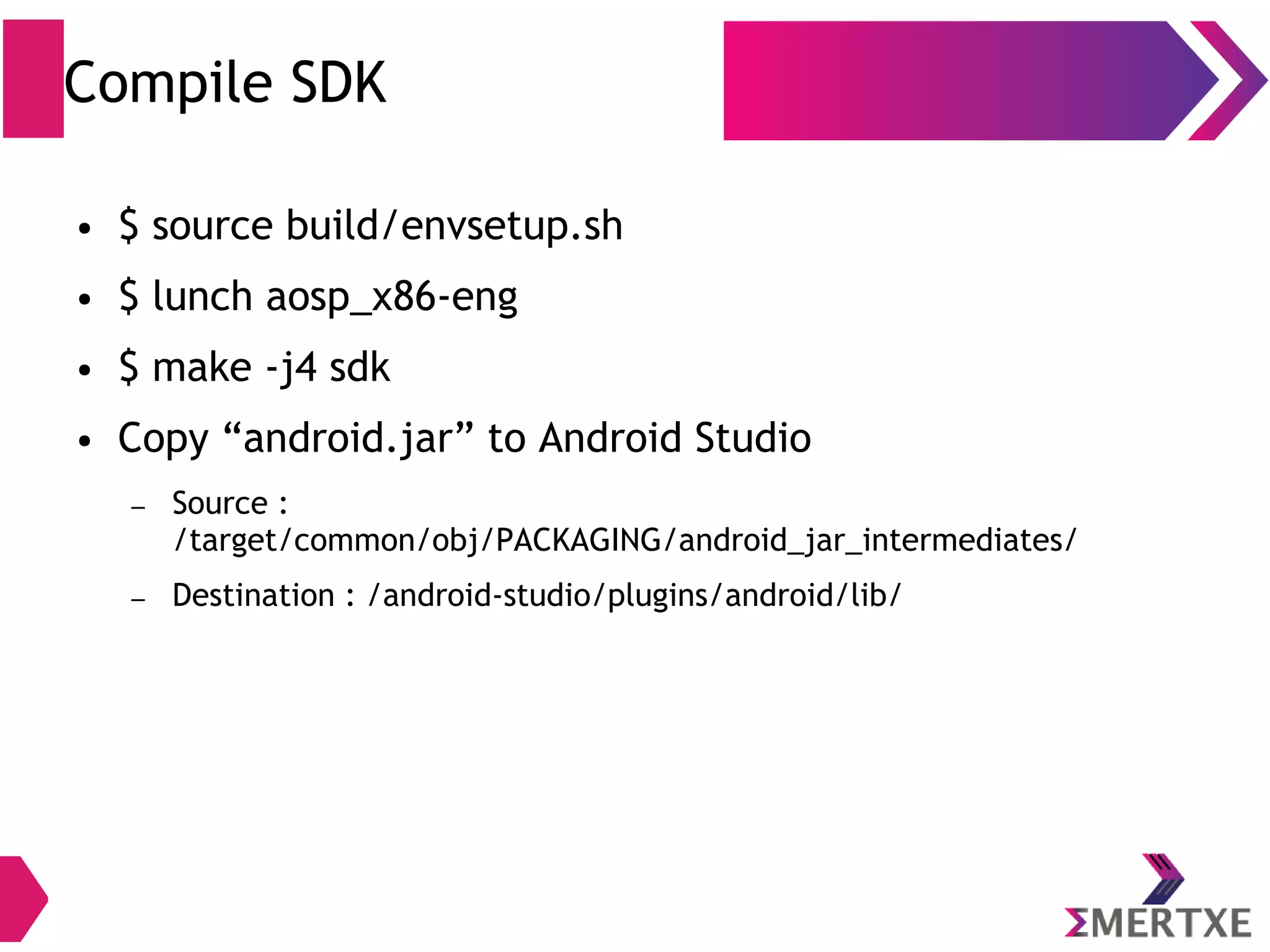 Compile SDK ● $ source build/envsetup.sh ● $ lunch aosp_x86-eng ● $ make -j4 sdk ● Copy “android.jar” to Android Studio – Source : /target/common/obj/PACKAGING/android_jar_intermediates/ – Destination : /android-studio/plugins/android/lib/ 