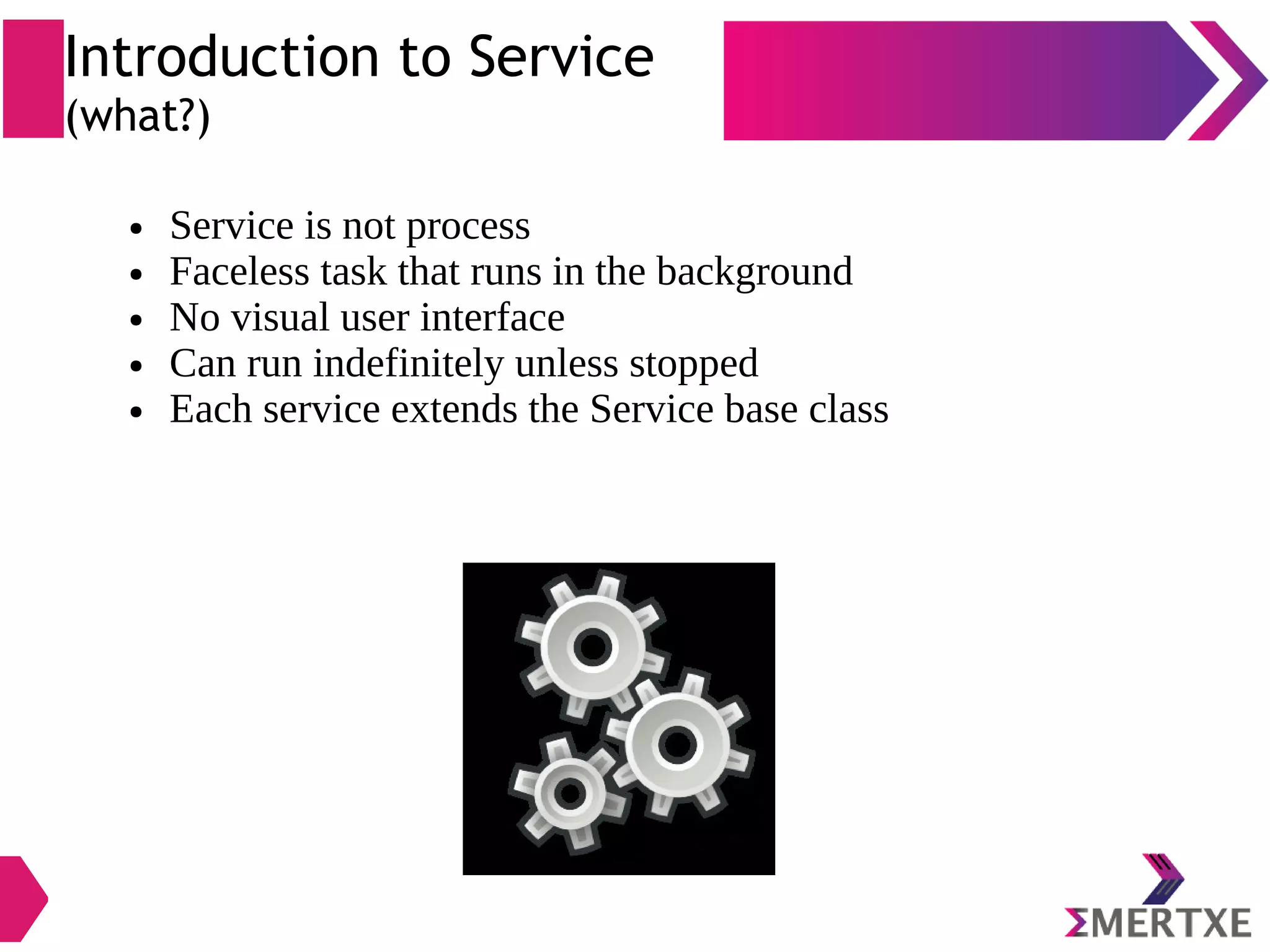 Introduction to Service (what?) ● Service is not process ● Faceless task that runs in the background ● No visual user interface ● Can run indefinitely unless stopped ● Each service extends the Service base class 