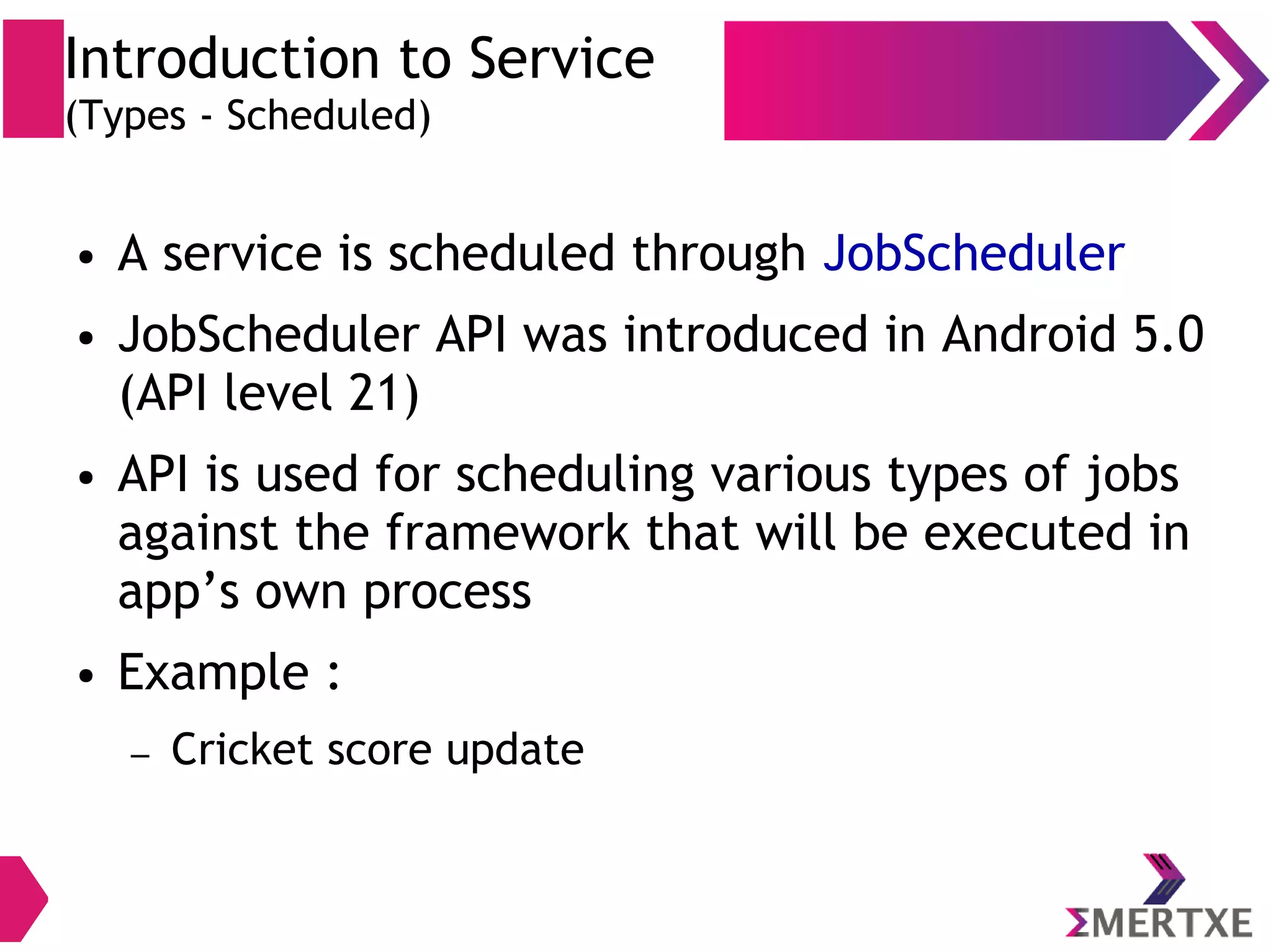 Introduction to Service (Types - Scheduled) ● A service is scheduled through JobScheduler ● JobScheduler API was introduced in Android 5.0 (API level 21) ● API is used for scheduling various types of jobs against the framework that will be executed in app’s own process ● Example : – Cricket score update 