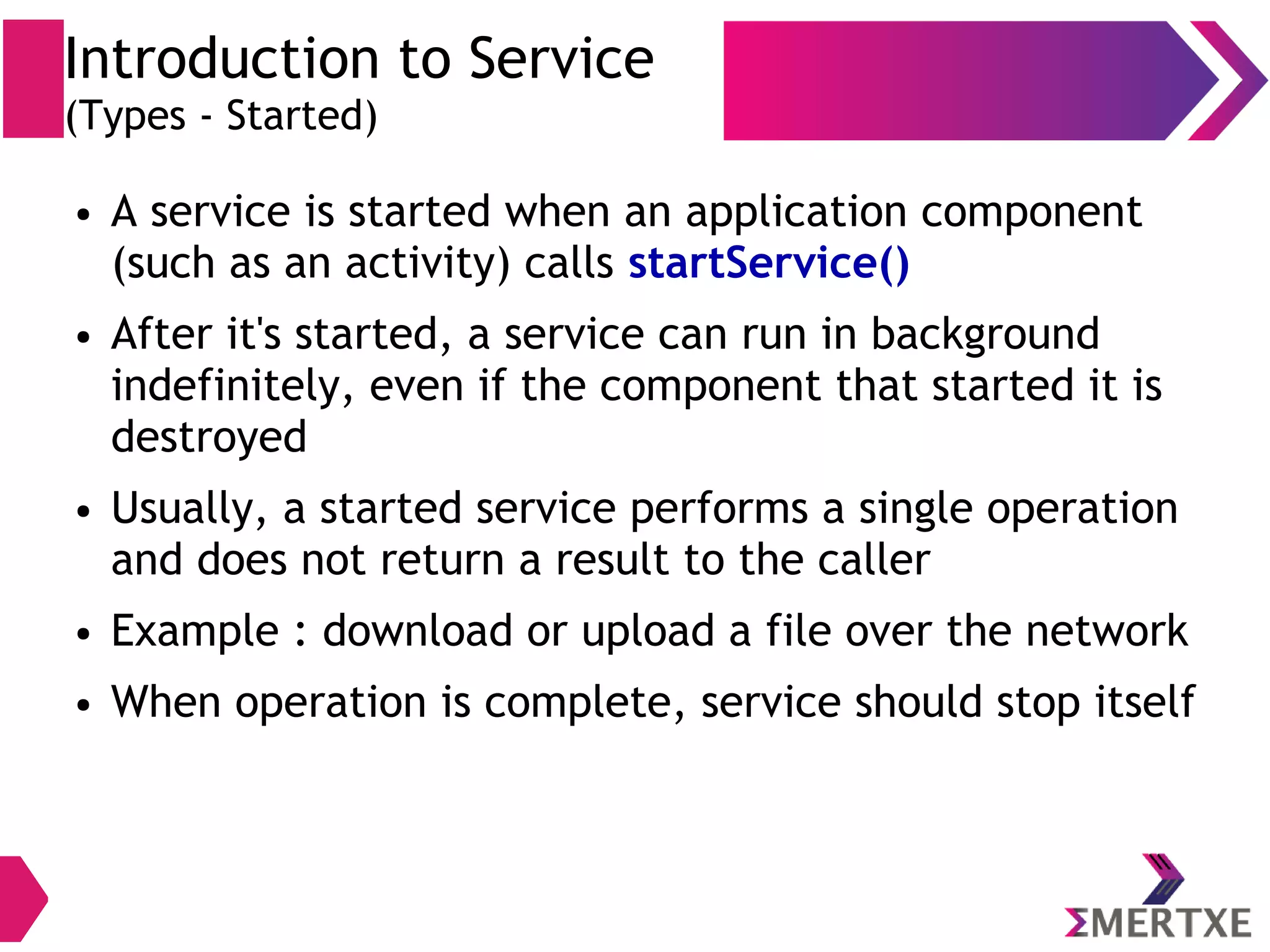 Introduction to Service (Types - Started) ● A service is started when an application component (such as an activity) calls startService() ● After it's started, a service can run in background indefinitely, even if the component that started it is destroyed ● Usually, a started service performs a single operation and does not return a result to the caller ● Example : download or upload a file over the network ● When operation is complete, service should stop itself 