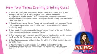 New York Times Evening Briefing Quiz!
 1. What did the Syrian government do last week that caused the US (and
allies) to fire missiles at various Syrian facilities this weekend?
In response to Syria’s action, the US Ambassador to the United Nations
announced sanctions against which country? (President Trump later canceled
those sanctions.)
 2. Over the past week, James Comey has severely criticized President Trump
(and the President called him a “slime ball”). What position did Comey
previously hold?
 3. Last week, investigators raided the office and homes of Michael D. Cohen.
What is Cohen’s relation to President Trump?
 4. The President has reportedly asked his advisors to look into the US joining
the Trans-Pacific Partnership trade pact. Why is this surprising?
 5. Paul Ryan announced last week that he will retire. What position does he
currently hold?
 6. New medical research suggests that adding immunotherapy to
chemotherapy can increase survival time for people with which type of
cancer?
 