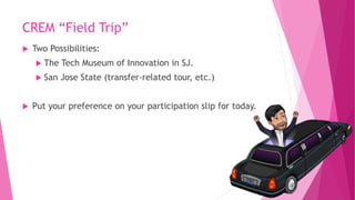 CREM “Field Trip”
 Two Possibilities:
 The Tech Museum of Innovation in SJ.
 San Jose State (transfer-related tour, etc.)
 Put your preference on your participation slip for today.
 