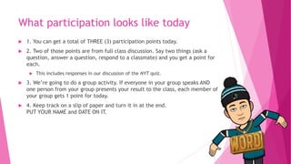 What participation looks like today
 1. You can get a total of THREE (3) participation points today.
 2. Two of those points are from full class discussion. Say two things (ask a
question, answer a question, respond to a classmate) and you get a point for
each.
 This includes responses in our discussion of the NYT quiz.
 3. We’re going to do a group activity. If everyone in your group speaks AND
one person from your group presents your result to the class, each member of
your group gets 1 point for today.
 4. Keep track on a slip of paper and turn it in at the end.
PUT YOUR NAME and DATE ON IT.
 