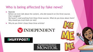 Who is being affected by fake news?
 Sources
Before we even talk about the content, who did research on the three sources
that I assigned?
We haven’t read anything from these three sources. What do you know about them?
Why should you trust them (or not)?
 Why do you think I chose these three articles?
 