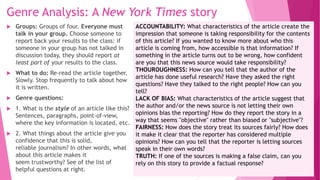 Genre Analysis: A New York Times story
 Groups: Groups of four. Everyone must
talk in your group. Choose someone to
report back your results to the class: if
someone in your group has not talked in
discussion today, they should report at
least part of your results to the class.
 What to do: Re-read the article together.
Slowly. Stop frequently to talk about how
it is written.
 Genre questions:
 1. What is the style of an article like this?
Sentences, paragraphs, point-of-view,
where the key information is located, etc.
 2. What things about the article give you
confidence that this is solid,
reliable journalism? In other words, what
about this article makes it
seem trustworthy? See of the list of
helpful questions at right.
ACCOUNTABILITY: What characteristics of the article create the
impression that someone is taking responsibility for the contents
of this article? If you wanted to know more about who this
article is coming from, how accessible is that information? If
something in the article turns out to be wrong, how confident
are you that this news source would take responsibility?
THOUROUGHNESS: How can you tell that the author of the
article has done useful research? Have they asked the right
questions? Have they talked to the right people? How can you
tell?
LACK OF BIAS: What characteristics of the article suggest that
the author and/or the news source is not letting their own
opinions bias the reporting? How do they report the story in a
way that seems "objective" rather than biased or "subjective"?
FAIRNESS: How does the story treat its sources fairly? How does
it make it clear that the reporter has considered multiple
opinions? How can you tell that the reporter is letting sources
speak in their own words?
TRUTH: If one of the sources is making a false claim, can you
rely on this story to provide a factual response?
 