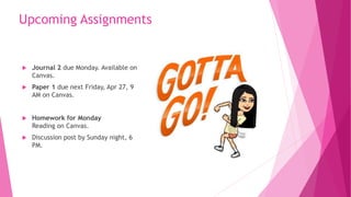 Upcoming Assignments
 Journal 2 due Monday. Available on
Canvas.
 Paper 1 due next Friday, Apr 27, 9
AM on Canvas.
 Homework for Monday
Reading on Canvas.
 Discussion post by Sunday night, 6
PM.
 