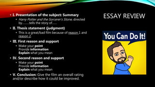 ESSAY REVIEW• I. Presentation of the subject: Summary
• Harry Potter and the Sorcerer’s Stone, directed
by………tells the story of……
• II. Thesis statement (judgment)
• This is a great/bad film because of reason 1 and
reason 2.
• III. First reason and support
• Make your point
Provide information
Explain what you mean
• IV. Second reason and support
• Make your point
Provide information
Explain what you mean
• V. Conclusion: Give the film an overall rating
and/or describe how it could be improved.
 