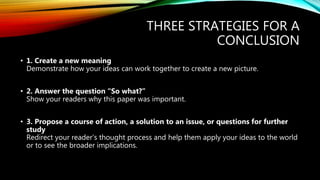 THREE STRATEGIES FOR A
CONCLUSION
• 1. Create a new meaning
Demonstrate how your ideas can work together to create a new picture.
• 2. Answer the question “So what?”
Show your readers why this paper was important.
• 3. Propose a course of action, a solution to an issue, or questions for further
study
Redirect your reader’s thought process and help them apply your ideas to the world
or to see the broader implications.
 