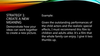 STRATEGY 1:
CREATE A NEW
MEANING
Example:
Given the outstanding performances of
the child actors and the realistic special
effects, I must recommend this film to
children and adults alike. It’s a film that
the whole family can enjoy. I give it two
thumbs up.
Demonstrate how your
ideas can work together
to create a new picture.
 