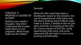 STRATEGY 3:
PROPOSE A COURSE OF
ACTION
Example:
While this film could have been a
blockbuster based on the storyline, the
use of inexperienced child actors and
the phony looking special effects really
make it, at best, a mediocre film for pre-
teens and kids. A recasting of the roles
for a future version of this film, using
experienced child starts, and some
advanced CGI will make it much more
exciting and believable.
Redirect your reader’s
thoughts. Help them
understand the broader
implications of your
judgment. What would
make the film better?
 