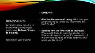 BRAINSTORM!
• OPTIONS:
• Give the film an overall rating. What does your
judgment add up to? Do you recommend this
film? To who?
• Describe how the film could be improved.
What would it take to make this a better film?
What would need to change? If a new version of
this film were going to be made next year, what
would you like to see?
Let’s take a few minutes to
brainstorm an ending for
your essay. It doesn’t have
to be long.
Write it on your outline!
 