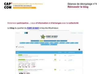 24 & 25 septembre 2015 • Issy-les-Moulineaux
7E
RENCONTRES NATIONALES
Communication numérique
Dimension participative… Lieux d’information et d’échanges avec la collectivité
Le blog du quartier du FORT D’ISSY à Issy-les-Moulineaux
Séance de décryptage n°4
Réinvestir le blog
 