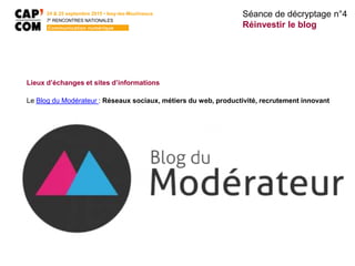 24 & 25 septembre 2015 • Issy-les-Moulineaux
7E
RENCONTRES NATIONALES
Communication numérique
Lieux d’échanges et sites d’informations
Le Blog du Modérateur : Réseaux sociaux, métiers du web, productivité, recrutement innovant
Séance de décryptage n°4
Réinvestir le blog
 
