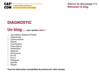 24 & 25 septembre 2015 • Issy-les-Moulineaux
7E
RENCONTRES NATIONALES
Communication numérique
DIAGNOSTIC
Un blog… pour quelles cibles ?
o Journalistes, Relations Presse
o Organismes
o Communicants
o Clients
o Fournisseurs
o Prescripteurs
o Partenaires
o Agences
o Annonceurs
o B to B
o B to C
o Politiques
o Sportifs
o People
Tous les internautes susceptibles de promouvoir votre marque
Séance de décryptage n°4
Réinvestir le blog
 