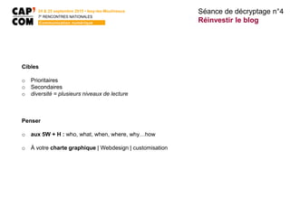 24 & 25 septembre 2015 • Issy-les-Moulineaux
7E
RENCONTRES NATIONALES
Communication numérique
Cibles
o Prioritaires
o Secondaires
o diversité = plusieurs niveaux de lecture
Penser
o aux 5W + H : who, what, when, where, why…how
o À votre charte graphique | Webdesign | customisation
Séance de décryptage n°4
Réinvestir le blog
 