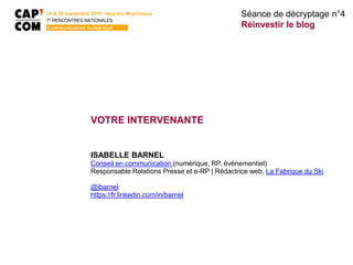 24 & 25 septembre 2015 • Issy-les-Moulineaux
7E
RENCONTRES NATIONALES
Communication numérique
Séance de décryptage n°4
Réinvestir le blog
VOTRE INTERVENANTE
ISABELLE BARNEL
Conseil en communication (numérique, RP, évènementiel)
Responsable Relations Presse et e-RP | Rédactrice web, La Fabrique du Ski
@ibarnel
https://fr.linkedin.com/in/barnel
 