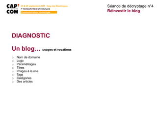 24 & 25 septembre 2015 • Issy-les-Moulineaux
7E
RENCONTRES NATIONALES
Communication numérique
DIAGNOSTIC
Un blog… usages et vocations
o Nom de domaine
o Logo
o Paramétrages
o Titres
o Images à la une
o Tags
o Catégories
o Des articles
Séance de décryptage n°4
Réinvestir le blog
 