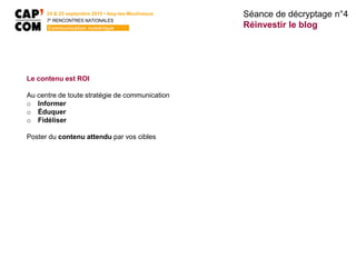 24 & 25 septembre 2015 • Issy-les-Moulineaux
7E
RENCONTRES NATIONALES
Communication numérique
Le contenu est ROI
Au centre de toute stratégie de communication
o Informer
o Éduquer
o Fidéliser
Poster du contenu attendu par vos cibles
Séance de décryptage n°4
Réinvestir le blog
 