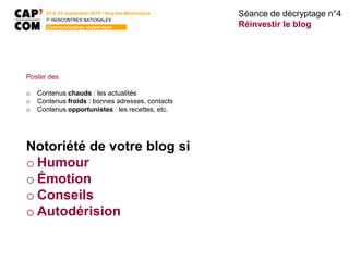 24 & 25 septembre 2015 • Issy-les-Moulineaux
7E
RENCONTRES NATIONALES
Communication numérique
Poster des
o Contenus chauds : les actualités
o Contenus froids : bonnes adresses, contacts
o Contenus opportunistes : les recettes, etc.
Notoriété de votre blog si
o Humour
o Émotion
o Conseils
o Autodérision
Séance de décryptage n°4
Réinvestir le blog
 