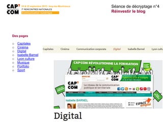 Séance de décryptage n°4
Réinvestir le blog
24 & 25 septembre 2015 • Issy-les-Moulineaux
7E
RENCONTRES NATIONALES
Communication numérique
Des pages
o Capitales
o Cinéma
o Digital
o Isabelle Barnel
o Lyon culture
o Musique
o Portfolio
o Sport
 