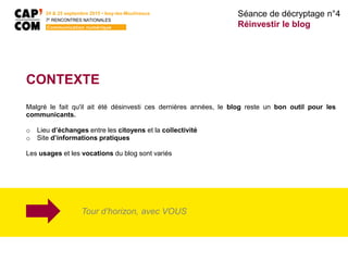 24 & 25 septembre 2015 • Issy-les-Moulineaux
7E
RENCONTRES NATIONALES
Communication numérique
CONTEXTE
Malgré le fait qu'il ait été désinvesti ces dernières années, le blog reste un bon outil pour les
communicants.
o Lieu d’échanges entre les citoyens et la collectivité
o Site d’informations pratiques
Les usages et les vocations du blog sont variés
Séance de décryptage n°4
Réinvestir le blog
Tour d’horizon, avec VOUS
 