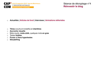 Séance de décryptage n°4
Réinvestir le blog
24 & 25 septembre 2015 • Issy-les-Moulineaux
7E
RENCONTRES NATIONALES
Communication numérique
o Actualités | Articles de fond | Interviews | Animations éditoriales
o Titres (courts et incitatifs) et intertitres
o Accroche visuelle
o Mots courts, mots-clefs, quelques mots en gras
o Textes lisibles
o Puces et liens hypertextes
o Storytelling
 