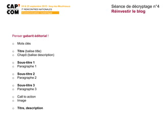 Penser gabarit éditorial !
o Mots clés
o Titre (balise title)
o Chapô (balise description)
o Sous-titre 1
o Paragraphe 1
o Sous-titre 2
o Paragraphe 2
o Sous-titre 3
o Paragraphe 3
o Call to action
o Image
o Titre, description
Séance de décryptage n°4
Réinvestir le blog
24 & 25 septembre 2015 • Issy-les-Moulineaux
7E
RENCONTRES NATIONALES
Communication numérique
 