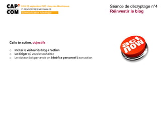 Calls to action, objectifs
o Inciter le visiteur du blog à l’action
o Le diriger où vous le souhaitez
o Le visiteur doit percevoir un bénéfice personnel à son action
Séance de décryptage n°4
Réinvestir le blog
24 & 25 septembre 2015 • Issy-les-Moulineaux
7E
RENCONTRES NATIONALES
Communication numérique
 
