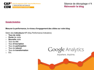 Google Analytics
Mesurer la performance, le niveau d’engagement des cibles sur votre blog
Selon des indicateurs KPI (Key Performance Indicators)
o Taux de visite
o Durée de visite
o Nouvelle visite
o Taux de clic
o Taux d’inscription
o Taux de participation
o Taux de rebond
o Taux de transformation
o Etc.
Séance de décryptage n°4
Réinvestir le blog
24 & 25 septembre 2015 • Issy-les-Moulineaux
7E
RENCONTRES NATIONALES
Communication numérique
 