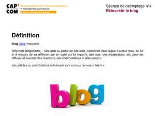 24 & 25 septembre 2015 • Issy-les-Moulineaux
7E
RENCONTRES NATIONALES
Communication numérique
Définition
blog blɔɡ masculin
(Internet) (Anglicisme) : Site web ou partie de site web, personnel dans lequel l’auteur note, au fur
et à mesure de sa réflexion sur un sujet qui lui importe, des avis, des impressions, etc. pour les
diffuser et susciter des réactions, des commentaires et discussions.
Les articles ou contributions individuels sont connus comme « bilets ».
Séance de décryptage n°4
Réinvestir le blog
 