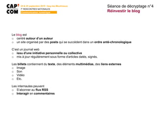 24 & 25 septembre 2015 • Issy-les-Moulineaux
7E
RENCONTRES NATIONALES
Communication numérique
Le blog est
o centré autour d’un auteur
o un site organisé par des posts qui se succèdent dans un ordre anté-chronologique
C’est un journal web
o issu d'une initiative personnelle ou collective
o mis à jour régulièrement sous forme d'articles datés, signés.
Les billets contiennent du texte, des éléments multimédias, des liens externes
o Image
o Son
o Vidéo
o Etc.
Les internautes peuvent
o S’abonner au flux RSS
o Interagir en commentaires
Séance de décryptage n°4
Réinvestir le blog
 
