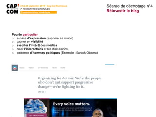 24 & 25 septembre 2015 • Issy-les-Moulineaux
7E
RENCONTRES NATIONALES
Communication numérique
Pour le particulier
o espace d’expression (exprimer sa vision)
o gagner en visibilité
o susciter l’intérêt des médias
o créer l’interactions et les discussions.
o présence d’hommes politiques (Exemple : Barack Obama)
Séance de décryptage n°4
Réinvestir le blog
 