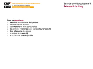 24 & 25 septembre 2015 • Issy-les-Moulineaux
7E
RENCONTRES NATIONALES
Communication numérique
Pour un organisme
o valoriser son domaine d’expertise
o informer de son activité
o se différencier de la concurrence
o devenir une référence dans son secteur d’activité
o être à l’écoute des clients
o entretenir la proximité
o apporter une valeur ajoutée
Séance de décryptage n°4
Réinvestir le blog
 