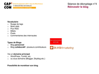 24 & 25 septembre 2015 • Issy-les-Moulineaux
7E
RENCONTRES NATIONALES
Communication numérique
Vocabulaire
o Nuage de tags
o Mots clefs
o Flux RSS
o Billets
o Posts
o Commentaires des internautes
Types de Blogs
o Blog personnel
o Blog collaboratif : plusieurs contributeurs
Via un domaine principal
o WordPress, Tumblr, etc.
o ou sous domaine (Blogger, Skyblog etc.)
Possibilité de monétiser son blog
Séance de décryptage n°4
Réinvestir le blog
 