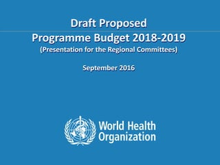 105th Consultation of WHO Representatives
and Country Liaison Officers
16 – 17 November 2013, Manila, Philippines
Draft Proposed
Programme Budget 2018-2019
(Presentation for the Regional Committees)
September 2016
 