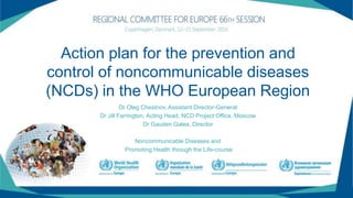 Action plan for the prevention and
control of noncommunicable diseases
(NCDs) in the WHO European Region
Dr Oleg Chestnov, Assistant Director-General
Dr Jill Farrington, Acting Head, NCD Project Office, Moscow
Dr Gauden Galea, Director
Noncommunicable Diseases and
Promoting Health through the Life-course
 
