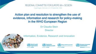 Action plan and resolution to strengthen the use of
evidence, information and research for policy-making
in the WHO European Region
Dr Claudia Stein
Director
Information, Evidence, Research and Innovation
 