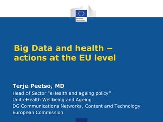 Big Data and health –
actions at the EU level
Terje Peetso, MD
Head of Sector "eHealth and ageing policy"
Unit eHealth Wellbeing and Ageing
DG Communications Networks, Content and Technology
European Commission
 