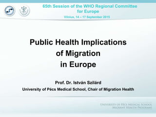 65th Session of the WHO Regional Committee
for Europe
Vilnius, 14 – 17 September 2015
Public Health Implications
of Migration
in Europe
Prof. Dr. István Szilárd
University of Pécs Medical School, Chair of Migration Health
 