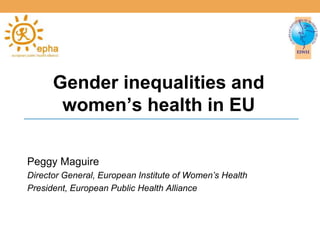 Gender inequalities and 
women’s health in EU 
Peggy Maguire 
Director General, European Institute of Women’s Health 
President, European Public Health Alliance 
 