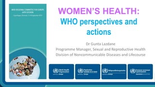 WOMEN’S HEALTH: 
WHO perspectives and 
actions 
Dr Gunta Lazdane 
Programme Manager, Sexual and Reproductive Health 
Division of Noncommunicable Diseases and Lifecourse 
 
