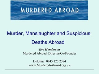 Murder, Manslaughter and Suspicious
Deaths Abroad
Eve Henderson
Murdered Abroad, Director/Co-Founder
Helpline: 0845 123 2384
www.Murdered-Abroad.org.uk
 