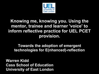 Knowing me, knowing you. Using the mentor, trainee and learner 'voice' to inform reflective practice for UEL PCET provision. Towards the adoption of emergent technologies for E(nhanced)-reflection Warren Kidd Cass School of Education University of East London 