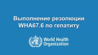 Выполнение резолюции 
WHA67.6 по гепатиту 
Выполнение резолюции WHA67.6 по гепатиту, 18 сентября 2014 г. 
 