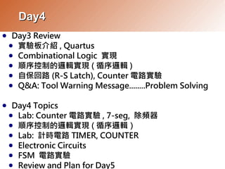 Day4
     Day3 Review
●
    ● 實驗板介紹 , Quartus
    ● Combinational Logic 實現
    ● 順序控制的邏輯實現 ( 循序邏輯 )
    ● 自保回路 (R-S Latch), Counter 電路實驗
    ● Q&A: Tool Warning Message........Problem Solving


     Day4 Topics
●
    ● Lab: Counter 電路實驗 , 7-seg, 除頻器
    ● 順序控制的邏輯實現 ( 循序邏輯）
    ● Lab: 計時電路 TIMER, COUNTER
    ● Electronic Circuits
    ● FSM 電路實驗
    ● Review and Plan for Day5
 